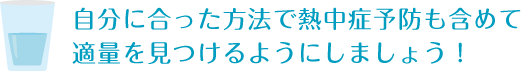 自分に合った方法で熱中症予防も含めて適量を見つけるようにしましょう！