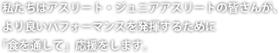 私たちはアスリート・ジュニアアスリートの皆さんが、より良いパフォーマンスを発揮するために「食を通して」応援をします。