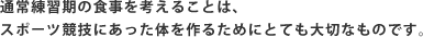 通常練習期の食事を考えることは、スポーツ競技にあった体を作るためにとても大切なものです。